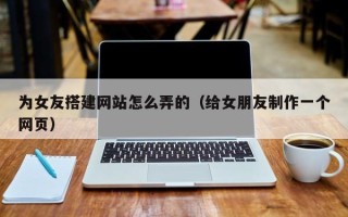 辽阳为女友搭建网站怎么弄的（给女朋友制作一个网页）