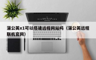 辽阳蒲公英x1可以搭建远程网站吗（蒲公英远程联机官网）