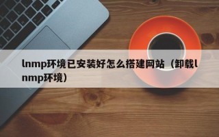 辽阳lnmp环境已安装好怎么搭建网站（卸载lnmp环境）